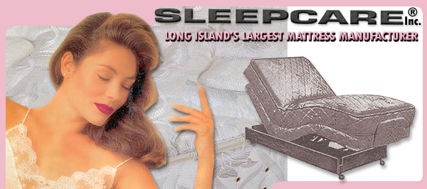 Sleepcare, Inc. mattress factory located on Long Island, New York. We are a mattress manufacturer selling from our factory direct to you at wholesale prices. We can accommodate your needs for luxurious residential bedding, sofabed replacement mattresses, round beds, custom sizes; juvenile bedding & mattresses including crib mattress, cradle mattress, youth bed mattresses & captain's bed & trundle bed mattresses; electric adjustable beds and replacement mattresses as well as our luxurious designed mattress. In addition to our residential bedding, we specialize in hospital and nursing home bedding, institutional bedding and hotel bedding.